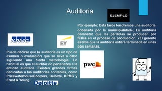 Auditoria
Por ejemplo: Esta tarde tendremos una auditoría
ordenada por la municipalidad», La auditoría
demostró que las pérdidas se producen por
fallas en el proceso de producción, «El gerente
estima que la auditoría estará terminada en unas
dos semanas.
Puede decirse que la auditoría es un tipo de
examen o evaluación que se lleva a cabo
siguiendo una cierta metodología. Lo
habitual es que el auditor no pertenezca a la
entidad auditada. Existen grandes firmas
dedicadas a las auditorías contables, como
PricewaterhouseCoopers, Deloitte, KPMG y
Ernst & Young.
 