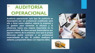 Auditoría operacional: este tipo de auditoría se
desempeña por un profesional cualificado para
ello y tiene como objetivo valorar la empresa y
su gestión para aumentar la eficacia y la
eficiencia, hacia una mejora importante en la
productividad. No tiene porqué desarrollarse por
alguien interno de la empresa, sino que la propia
Dirección podrá contratar a un profesional
especializado en ello. El auditor analizará el
sistema y propondrá ideas con mejoras útiles.
 
