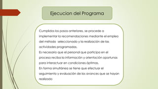 Ejecucion del Programa
Cumplidos los pasos anteriores, se procede a
implementar la recomendaciones mediante el empleo
del método seleccionado y la realización de las
actividades programadas.
Es necesario que el personal que participa en el
proceso reciba la información y orientación oportunas
para interactuar en condiciones óptimas.
En forma simultánea se tiene que efectuar el
seguimiento y evaluación de los avances que se hayan
realizado
 