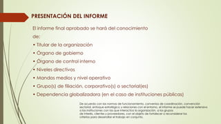 PRESENTACIÓN DEL INFORME
El informe final aprobado se hará del conocimiento
de:
• Titular de la organización
• Órgano de gobierno
• Órgano de control interno
• Niveles directivos
• Mandos medios y nivel operativo
• Grupo(s) de filiación, corporativo(s) o sectorial(es)
• Dependencia globalizadora (en el caso de instituciones públicas)
De acuerdo con las normas de funcionamiento, convenios de coordinación, convención
sectorial, enfoque estratégico y relaciones con el entorno, el informe se puede hacer extensivo
a las instituciones con las que interactúa la organización, a los grupos
de interés, clientes y proveedores, con el objeto de fortalecer o reconsiderar los
criterios para desarrollar el trabajo en conjunto.
 