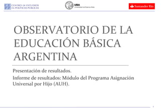 OBSERVATORIO DE LA
EDUCACIÓN BÁSICA
ARGENTINA
Presentación de resultados.
Informe de resultados: Módulo del Programa Asignación
Universal por Hijo (AUH).



                                                        1
 