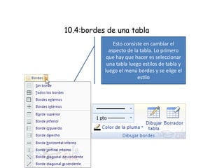 10.4:bordes de una tabla
Esto consiste en cambiar el
aspecto de la tabla. Lo primero
que hay que hacer es seleccionar
una tabla luego estilos de tabla y
luego el menú bordes y se elige el
estilo
 
