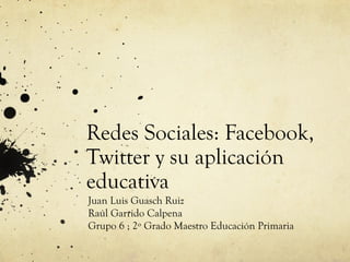 Redes Sociales: Facebook,
Twitter y su aplicación
educativa
Juan Luis Guasch Ruiz
Raúl Garrido Calpena
Grupo 6 ; 2º Grado Maestro Educación Primaria
 