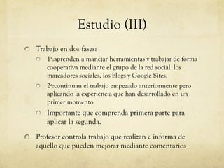 Estudio (III)
!   Trabajo en dos fases:
    !   1ª:aprenden a manejar herramientas y trabajar de forma
        cooperativa mediante el grupo de la red social, los
        marcadores sociales, los blogs y Google Sites.
    !   2ª:continuan el trabajo empezado anteriormente pero
        aplicando la experiencia que han desarrollado en un
        primer momento
    !   Importante que comprenda primera parte para
        aplicar la segunda.

!   Profesor controla trabajo que realizan e informa de
    aquello que pueden mejorar mediante comentarios
 