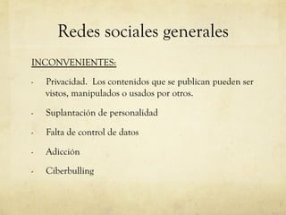 Redes sociales generales
INCONVENIENTES:

-    Privacidad. Los contenidos que se publican pueden ser
     vistos, manipulados o usados por otros.

-    Suplantación de personalidad

-    Falta de control de datos

-    Adicción

-    Ciberbulling
 