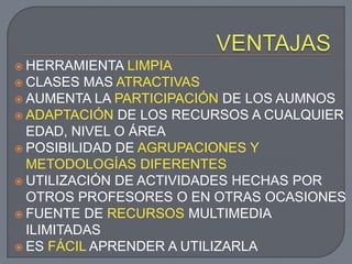  HERRAMIENTA   LIMPIA
 CLASES MAS ATRACTIVAS
 AUMENTA LA PARTICIPACIÓN DE LOS AUMNOS
 ADAPTACIÓN DE LOS RECURSOS A CUALQUIER
  EDAD, NIVEL O ÁREA
 POSIBILIDAD DE AGRUPACIONES Y
  METODOLOGÍAS DIFERENTES
 UTILIZACIÓN DE ACTIVIDADES HECHAS POR
  OTROS PROFESORES O EN OTRAS OCASIONES
 FUENTE DE RECURSOS MULTIMEDIA
  ILIMITADAS
 ES FÁCIL APRENDER A UTILIZARLA
 
