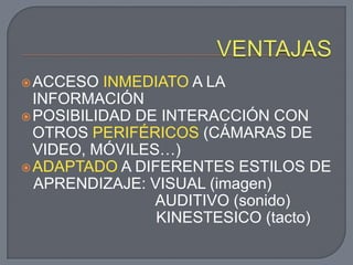  ACCESO  INMEDIATO A LA
  INFORMACIÓN
 POSIBILIDAD DE INTERACCIÓN CON
  OTROS PERIFÉRICOS (CÁMARAS DE
  VIDEO, MÓVILES…)
 ADAPTADO A DIFERENTES ESTILOS DE
  APRENDIZAJE: VISUAL (imagen)
                AUDITIVO (sonido)
                KINESTESICO (tacto)
 