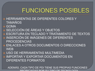    HERRAMIENTAS DE DIFERENTES COLORES Y
    TAMAÑOS
   GOMA
   SELECCIÓN DE ÁREAS Y OBJETOS
   ESCRITURA EN TECLADO Y TRATAMIENTO DE TEXTOS
   INSERCIÓN DE IMÁGENES DE DIFERENTES
    PROCEDENCIAS
   ENLACES A OTROS DOCUMENTOS O DIRECCIONES
    WEB
   USO DE HERRAMIENTAS MULTIMEDIA
   IMPORTAR Y EXPORTAR DOCUMENTOS EN
    DIFERENTES FORMATOS

    ADEMÁS, CADA TIPO DE PDI TIENE SUS PROPIAS FUNCIONES
 