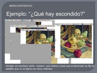 MODO EXPOSITIVO


Ejemplo: “¿Qué hay escondido?”




Ventaja: se mantiene cierto misterio que motiva y hace que el alumnado se fije en
detalles que no se fijaría con otros métodos
 
