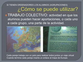 SI TIENEN ORDENADORES LOS ALUMNOS (AGRUPACIONES)




 TRABAJO            COLECTIVO: actividad en que los
 alumnos pueden hacer aportaciones, o cada uno
 a cada grupo, una parte de la actividad.




Cada pareja trabaja con un país para realizar todos juntos un viaje virtual
Cuando termina cada pareja inserta un enlace al mapa de Europa.
 