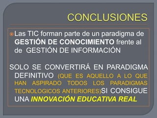  Las
    TIC forman parte de un paradigma de
 GESTIÓN DE CONOCIMIENTO frente al
 de GESTIÓN DE INFORMACIÓN

SOLO SE CONVERTIRÁ EN PARADIGMA
 DEFINITIVO (QUE ES AQUELLO A LO QUE
 HAN ASPIRADO TODOS LOS PARADIGMAS
 TECNOLOGICOS ANTERIORES)SI CONSIGUE
 UNA INNOVACIÓN EDUCATIVA REAL
 