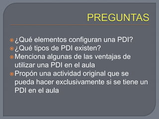  ¿Qué    elementos configuran una PDI?
 ¿Qué tipos de PDI existen?
 Menciona algunas de las ventajas de
  utilizar una PDI en el aula
 Propón una actividad original que se
  pueda hacer exclusivamente si se tiene un
  PDI en el aula
 