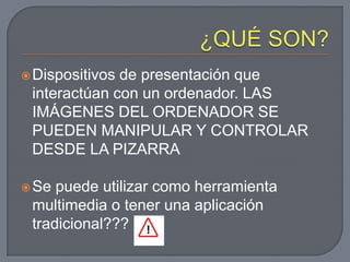  Dispositivosde presentación que
 interactúan con un ordenador. LAS
 IMÁGENES DEL ORDENADOR SE
 PUEDEN MANIPULAR Y CONTROLAR
 DESDE LA PIZARRA

 Se puede utilizar como herramienta
 multimedia o tener una aplicación
 tradicional???
 