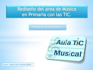 Rediseño del área de Música  en Primaria con las TIC. Proyecto de Innovación. Autor: Andrés de la Fuente Gámiz. 