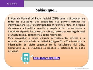 Paraninfo
© Ediciones Paraninfo
El Consejo General del Poder Judicial (CGPJ) pone a disposición de
todos los ciudadanos una calculadora que permite obtener las
indemnizaciones que te corresponden por cualquier tipo de despido
de manera automática, sencilla y simple. Antes de comenzar a
introducir algún de los datos que solicita, no olvides leer la guía legal
y jurisprudencial, donde señala como rellenarlos.
Para comprobar si sabes utilizarla correctamente, dirígete a la
Actividad resuelta 4.9 de la Unidad 4 (página 85 y 86 e introduce la
información de dicho supuesto en la calculadora del CGPJ.
Comprueba que el resultado es idéntico al establecido en dicha
actividad.
Calculadora del CGPJ
Sabías que…
 