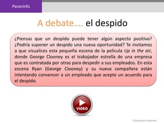 Paraninfo
© Ediciones Paraninfo
A debate…. el despido
¿Piensas que un despido puede tener algún aspecto positivo?
¿Podría suponer un despido una nueva oportunidad? Te invitamos
a que visualices esta pequeña escena de la película Up in the air,
donde George Clooney es el trabajador estrella de una empresa
que es contratada por otras para despedir a sus empleados. En esta
escena Ryan (George Clooney) y su nueva compañera están
intentando convencer a un empleado que acepte un acuerdo para
el despido.
 