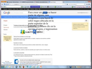 Para crear un grupo o hacer
parte de alguno, nos
dirigimos a una barra de
color negra ubicada en la
parte superior de la
pantalla, y damos clic en la
opción grupos, e ingresamos
a mis grupos.
 