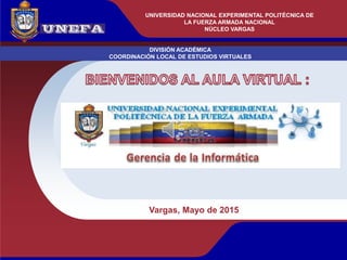 UNIVERSIDAD NACIONAL EXPERIMENTAL POLITÉCNICA
DE LA FUERZA ARMADA BOLIVARIANA
DIVISIÓN ACADÉMICA
COORDINACIÓN LOCAL DE ESTUDIOS VIRTUALES
NÚCLEO VARGAS
Vargas, Mayo de 2015
UNIVERSIDAD NACIONAL EXPERIMENTAL POLITÉCNICA DE
LA FUERZA ARMADA NACIONAL
NÚCLEO VARGAS
 