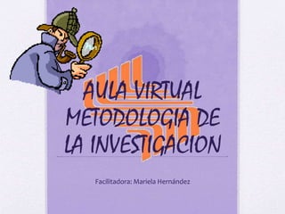 AULA VIRTUAL 
METODOLOGIA DE 
LA INVESTIGACION 
Facilitadora: Mariela Hernández 
 