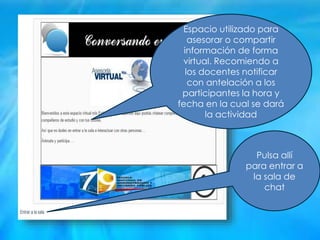 Pulsa allí
para entrar a
la sala de
chat
Espacio utilizado para
asesorar o compartir
información de forma
virtual. Recomiendo a
los docentes notificar
con antelación a los
participantes la hora y
fecha en la cual se dará
la actividad
 