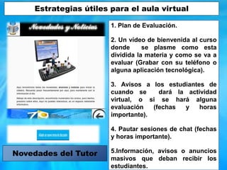 1. Plan de Evaluación.
2. Un vídeo de bienvenida al curso
donde se plasme como esta
dividida la materia y como se va a
evaluar (Grabar con su teléfono o
alguna aplicación tecnológica).
3. Avisos a los estudiantes de
cuando se dará la actividad
virtual, o si se hará alguna
evaluación (fechas y horas
importante).
4. Pautar sesiones de chat (fechas
y horas importante).
5.Información, avisos o anuncios
masivos que deban recibir los
estudiantes.
Novedades del Tutor
Estrategias útiles para el aula virtual
 
