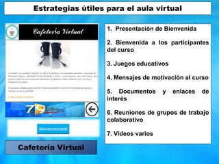 1. Presentación de Bienvenida
2. Bienvenida a los participantes
del curso
3. Juegos educativos
4. Mensajes de motivación al curso
5. Documentos y enlaces de
interés
6. Reuniones de grupos de trabajo
colaborativo
7. Vídeos varios
Cafetería Virtual
Estrategias útiles para el aula virtual
 