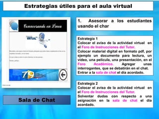 1. Asesorar a los estudiantes
usando el char
Sala de Chat
Estrategia 1
Colocar el aviso de la actividad virtual en
el Foro de Instrucciones del Tutor.
Colocar material digital en formato pdf, por
ejemplo un documento para lectura, un
vídeo, una película, una presentación, en el
Foro Académico. Agregar unas
interrogantes, que se debatirán en el chat.
Entrar a la sala de chat el día acordado.
Estrategia 2
Colocar el aviso de la actividad virtual en
el Foro de Instrucciones del Tutor.
Solventar dudas con respecto a una
asignación en la sala de chat el día
acordado.
Estrategias útiles para el aula virtual
 