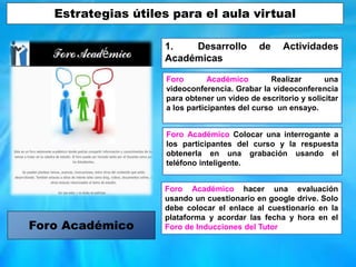 1. Desarrollo de Actividades
Académicas
Foro Académico Realizar una
videoconferencia. Grabar la videoconferencia
para obtener un vídeo de escritorio y solicitar
a los participantes del curso un ensayo.
Foro Académico Colocar una interrogante a
los participantes del curso y la respuesta
obtenerla en una grabación usando el
teléfono inteligente.
Foro Académico hacer una evaluación
usando un cuestionario en google drive. Solo
debe colocar el enlace al cuestionario en la
plataforma y acordar las fecha y hora en el
Foro de Inducciones del TutorForo Académico
Estrategias útiles para el aula virtual
 