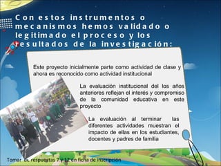 Con estos instrumentos o mecanismos hemos validado o legitimado el proceso y los resultados de la investigación: Tomar  de respuestas 7 y 12 en ficha de inscripción Este proyecto inicialmente parte como actividad de clase y ahora es reconocido como actividad institucional La evaluación institucional del los años anteriores reflejan el interés y compromiso de la comunidad educativa en este proyecto La evaluación al terminar  las diferentes actividades muestran el impacto de ellas en los estudiantes, docentes y padres de familia 