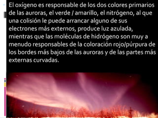 El oxígeno es responsable de los dos colores primarios de las auroras, el verde / amarillo, el nitrógeno, al que una colisión le puede arrancar alguno de sus electrones más externos, produce luz azulada, mientras que las moléculas de hidrógeno son muy a menudo responsables de la coloración rojo/púrpura de los bordes más bajos de las auroras y de las partes más externas curvadas.