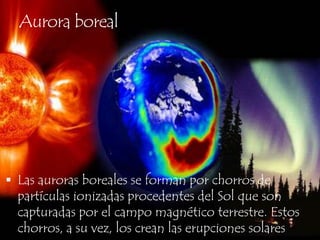 Aurora borealLas auroras boreales se forman por chorros de partículas ionizadas procedentes del Sol que son capturadas por el campo magnético terrestre. Estos chorros, a su vez, los crean las erupciones solares.