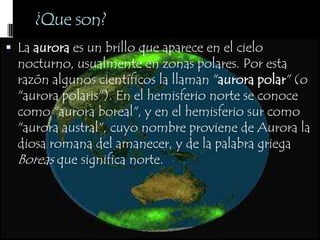 La aurora es un brillo que aparece en el cielo nocturno, usualmente en zonas polares. Por esta razón algunos científicos la llaman "aurora polar" (o "aurora polaris"). En el hemisferio norte se conoce como "aurora boreal", y en el hemisferio sur como "aurora austral", cuyo nombre proviene de Aurora la diosa romana del amanecer, y de la palabra griega Boreas que significa norte.¿Que son?
