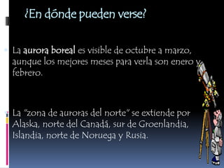 ¿En dónde pueden verse?La aurora boreal es visible de octubre a marzo, aunque los mejores meses para verla son enero y febrero.La "zona de auroras del norte" se extiende por Alaska, norte del Canadá, sur de Groenlandia, Islandia, norte de Noruega y Rusia. 