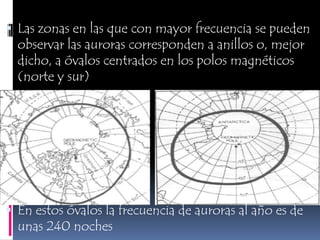 Las zonas en las que con mayor frecuencia se pueden observar las auroras corresponden a anillos o, mejor dicho, a óvalos centrados en los polos magnéticos (norte y sur)En estos óvalos la frecuencia de auroras al año es de unas 240 noches