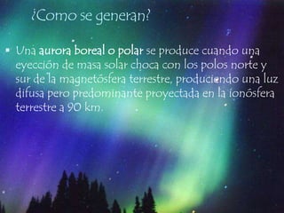 ¿Como se generan?Una aurora boreal o polar se produce cuando una eyección de masa solar choca con los polos norte y sur de la magnetósfera terrestre, produciendo una luz difusa pero predominante proyectada en la ionósfera terrestre a 90 km.