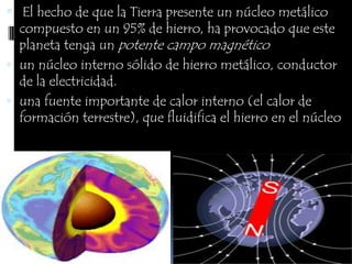 El hecho de que la Tierra presente un núcleo metálico compuesto en un 95% de hierro, ha provocado que este planeta tenga un potente campo magnéticoun núcleo interno sólido de hierro metálico, conductor de la electricidad. una fuente importante de calor interno (el calor de formación terrestre), que fluidifica el hierro en el núcleo 
