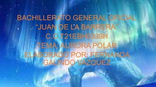 BACHILLERATO GENERAL OFICIAL
“JUAN DE LA BARRERA”
C.C.T21EBH0339H
TEMA: AURORA POLAR
ELABORADO POR: FERNANDA
GALINDO VAZQUEZ
 