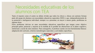 Necesidades educativas de los
alumnos con TEA
Tanto el maestro como el centro no deben olvidar que todos los chicos y chicas con autismo forman
parte del grupo de alumnos con necesidades educativas especiales (NEE) y que, independientemente de
su potencial e inteligencia individual, siempre va a presentar, en mayor o menor grado, problemas en
algunas áreas.
Estos problemas derivan en unas necesidades educativas específicas que tengan como objetivo
principal paliar, potenciar y mejorar en la medida de lo posible las alteraciones en el plano cognitivo,
intelectual y social de estos alumnos. Para conseguirlo, el profesor cuenta con tres herramientas básicas:
adaptación del currículo, criterios metodologías especiales y actividades específicas.
 