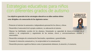 Estrategias educativas para niños
con diferentes grados de autismo
Los objetivos generales de las estrategias educativas en niños autistas deben
estar dirigidos a la consecución de las siguientes metas:
◦ Potenciar al máximo la autonomía e independencia personal de los chicos y chicas.
◦ Desarrollar el autocontrol de la propia conducta y su adecuación al entorno.
◦ Mejorar las habilidades sociales de los alumnos, fomentando su capacidad de desenvolvimiento en el
entorno y de comprensión y seguimiento de las normas, claves y convencionalismos sociales y
emocionales.
◦ Desarrollar estrategias de comunicación funcionales, espontáneas y generalizadas.
◦ Fomentar la intención comunicativa y la reciprocidad en la comunicación.
◦ Desarrollar procesos cognitivas básicos como el pensamiento abstracto, la atención y la memoria.
 