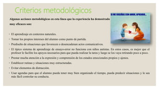 Criterios metodológicos
Algunas acciones metodológicas en esta línea que la experiencia ha demostrado
muy eficaces son:
◦ El aprendizaje en contextos naturales.
◦ Tomar los propios intereses del alumno como punto de partida.
◦ Prediseño de situaciones que favorecen o desencadenan actos comunicativos.
◦ El típico sistema de aprendizaje de ensayo-error no funciona con niños autistas. En estos casos, es mejor que el
profesor le facilite los apoyos necesarios para que pueda realizar la tarea y luego se los vaya retirando poco a poco.
◦ Prestar mucha atención a la expresión y comprensión de los estados emocionales propios y ajenos.
◦ Establecer rutinas y situaciones muy estructuradas.
◦ Evitar elementos de distracción.
◦ Usar agendas para que el alumno pueda tener muy bien organizado el tiempo, pueda predecir situaciones y le sea
más fácil controlar su conducta.
 