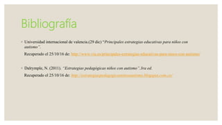 Bibliografía
◦ Universidad internacional de valencia.(29 dic) “Principales estrategias educativas para niños con
autismo”.
Recuperado el 25/10/16 de: http://www.viu.es/principales-estrategias-educativas-para-ninos-con-autismo/
◦ Dalrymple, N. (2011). “Estrategias pedagógicas niños con autismo”.3ra ed.
Recuperado el 25/10/16 de: http://estrategiaspedagogicasninosautismo.blogspot.com.co/
 