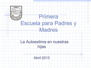 Primera
Escuela para Padres y
Madres
La Autoestima en nuestras
hijas
Abril 2013
 