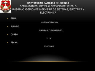 UNIVERSIDAD CATÓLICA DE CUENCA
          COMUNIDAD EDUCATIVA AL SERVICIO DEL PUEBLO
     UNIDAD ACADÉMICA DE INGENIERIA DE SISTEMAS, ELÉCTRICA Y
                          ELECTRÓNICA

•   TEMA:
                           AUTOMATIZACIÓN.
•   ALUMNO:
                         JUAN PABLO SAMANIEGO.
•   CURSO:
                               3° “A”
•   FECHA:
                             02/10/2012
 