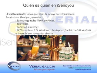 Especialistas en software para hostería.
Email: malonso@verialgalicia.com
www.verialgalicia.com
- Establecimiento: todo aquel local de ocio o entretenimiento.
Para instalar iSendyou, necesita:
· Software gratuito iSendyou Player.
· Televisión.
· Conexión a Internet.
· PC/Portátil con S.O. Windows o Set-top box/tablet con S.O. Android
o Smart TV con navegador abierto.
Quién es quién en iSendyou
 