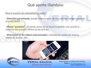 Especialistas en software para hostería.
Email: malonso@verialgalicia.com
www.verialgalicia.com
Para el usuario de smartphone o tablet:
- Diversión garantizada: puede interaccionar en vivo con sus amigos como en
una red social.
- Efecto “gramola”: ¿Cuántas veces en un local ha pedido una canción y...
nunca la han puesto? Ahora ya no será así.
- Diversidad en los vídeos seleccionados: variedad de estilos de música,
vídeos de humor, etc.
Qué aporta iSendyou
 