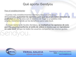 Especialistas en software para hostería.
Email: malonso@verialgalicia.com
www.verialgalicia.com
Para el establecimiento:
- Cuantos más establecimientos iSendyou haya en una zona
determinada, aumentan las opciones para que los anunciantes externos se
publiciten en dicha zona con el objetivo de llegar a un público más
amplio, incrementando así los beneficios para cada local.
- A mayor número de locales iSendyou, se multiplican las opciones de ocio
para los usuarios conforme al estilo de vídeos o música que se reproduzca
en cada local, ya que no todos los usuarios comparten los mismos gustos.
Qué aporta iSendyou
 