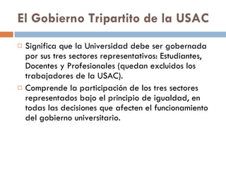 El Gobierno Tripartito de la USAC Significa que la Universidad debe ser gobernada por sus tres sectores representativos: Estudiantes, Docentes y Profesionales (quedan excluidos los trabajadores de la USAC). Comprende la participación de los tres sectores representados bajo el principio de igualdad, en todas las decisiones que afecten el funcionamiento del gobierno universitario. 