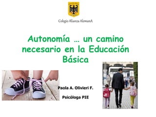 Colegio Alianza AlemanA
Autonomía … un camino
necesario en la Educación
Básica
Paola A. Olivieri F.
Psicóloga PIE
 