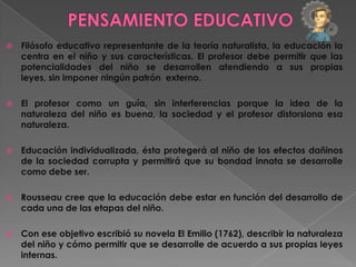    Filósofo educativo representante de la teoría naturalista, la educación la
    centra en el niño y sus características. El profesor debe permitir que las
    potencialidades del niño se desarrollen atendiendo a sus propias
    leyes, sin imponer ningún patrón externo.

   El profesor como un guía, sin interferencias porque la idea de la
    naturaleza del niño es buena, la sociedad y el profesor distorsiona esa
    naturaleza.

   Educación individualizada, ésta protegerá al niño de los efectos dañinos
    de la sociedad corrupta y permitirá que su bondad innata se desarrolle
    como debe ser.

   Rousseau cree que la educación debe estar en función del desarrollo de
    cada una de las etapas del niño.

   Con ese objetivo escribió su novela El Emilio (1762), describir la naturaleza
    del niño y cómo permitir que se desarrolle de acuerdo a sus propias leyes
    internas.
 
