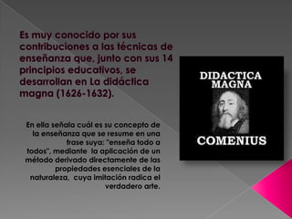 En ella señala cuál es su concepto de
  la enseñanza que se resume en una
            frase suya: "enseña todo a
todos", mediante la aplicación de un
método derivado directamente de las
         propiedades esenciales de la
 naturaleza, cuya imitación radica el
                       verdadero arte.
 